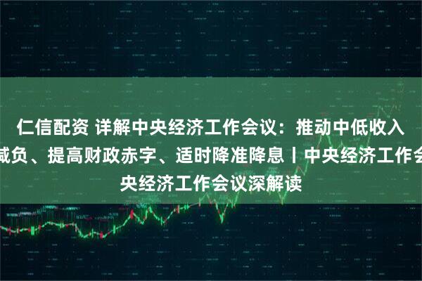 仁信配资 详解中央经济工作会议：推动中低收入群体增收减负、提高财政赤字、适时降准降息丨中央经济工作会议深解读