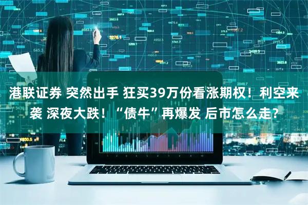 港联证券 突然出手 狂买39万份看涨期权！利空来袭 深夜大跌！“债牛”再爆发 后市怎么走？