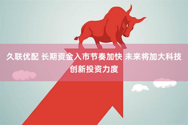 久联优配 长期资金入市节奏加快 未来将加大科技创新投资力度