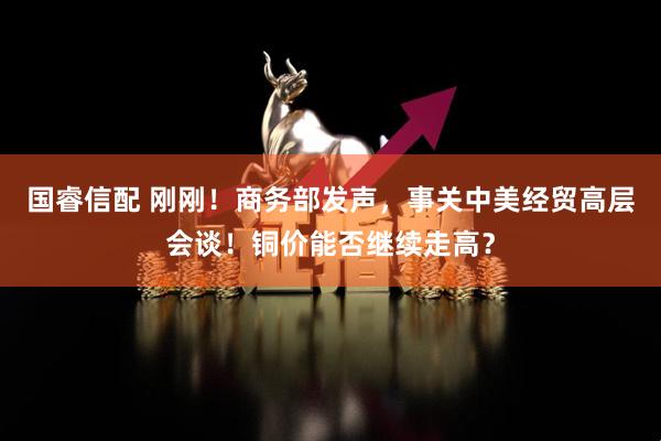 国睿信配 刚刚！商务部发声，事关中美经贸高层会谈！铜价能否继续走高？