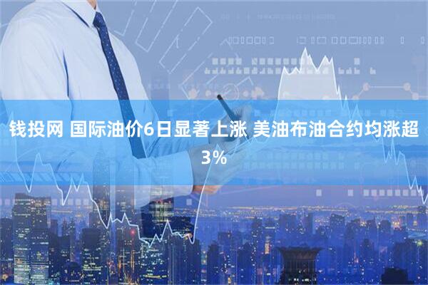 钱投网 国际油价6日显著上涨 美油布油合约均涨超3%