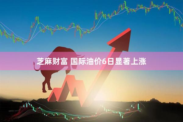 芝麻财富 国际油价6日显著上涨
