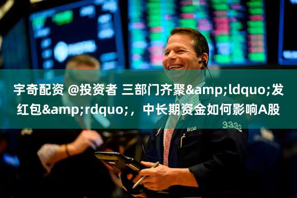 宇奇配资 @投资者 三部门齐聚&ldquo;发红包&rdquo;，中长期资金如何影响A股