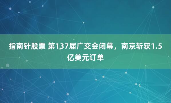 指南针股票 第137届广交会闭幕，南京斩获1.5亿美元订单