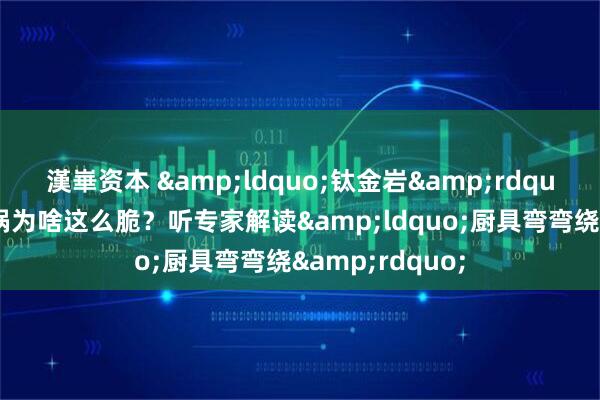 漢崋资本 &ldquo;钛金岩&rdquo;听着坚硬，锅为啥这么脆？听专家解读&ldquo;厨具弯弯绕&rdquo;
