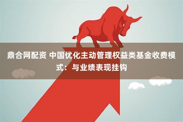 鼎合网配资 中国优化主动管理权益类基金收费模式：与业绩表现挂钩