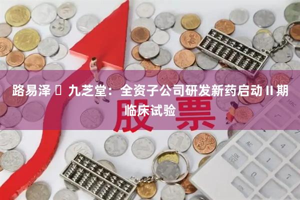 路易泽 ​九芝堂：全资子公司研发新药启动Ⅱ期临床试验
