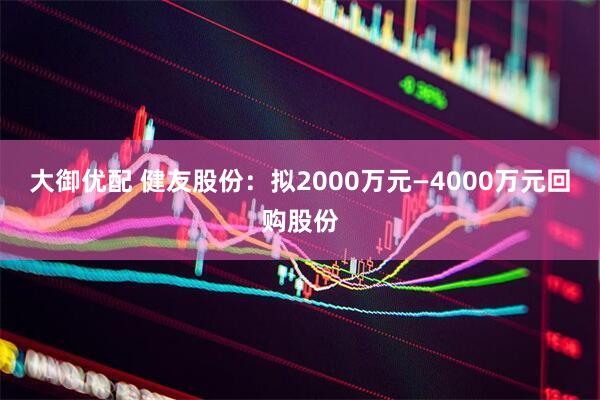 大御优配 健友股份：拟2000万元—4000万元回购股份