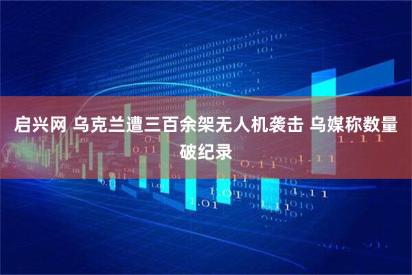 启兴网 乌克兰遭三百余架无人机袭击 乌媒称数量破纪录