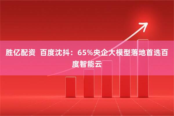 胜亿配资  百度沈抖：65%央企大模型落地首选百度智能云