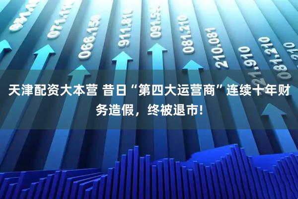 天津配资大本营 昔日“第四大运营商”连续十年财务造假，终被退市!