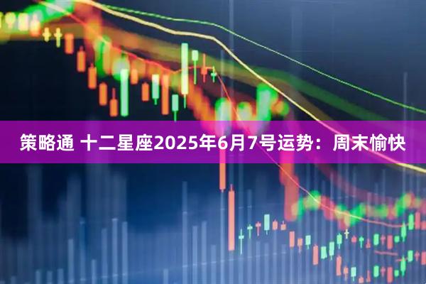 策略通 十二星座2025年6月7号运势：周末愉快