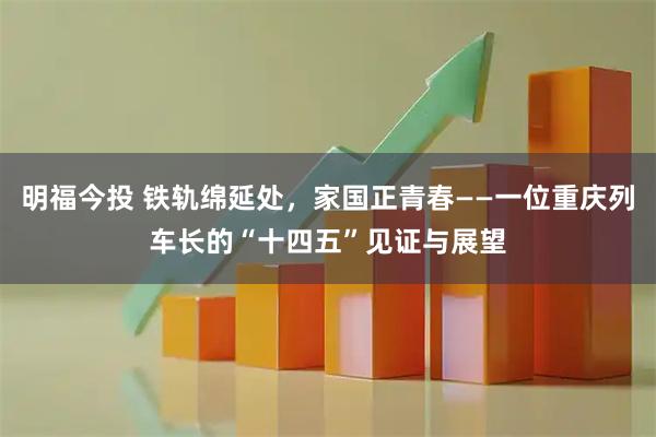 明福今投 铁轨绵延处，家国正青春——一位重庆列车长的“十四五”见证与展望