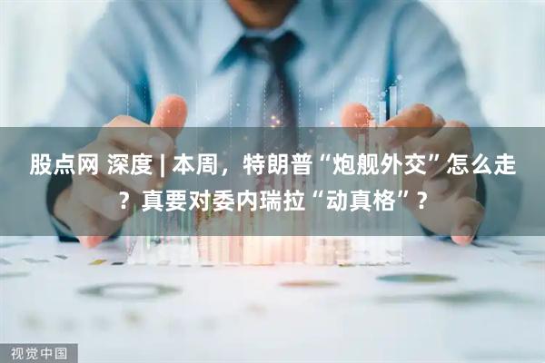 股点网 深度 | 本周，特朗普“炮舰外交”怎么走？真要对委内瑞拉“动真格”？