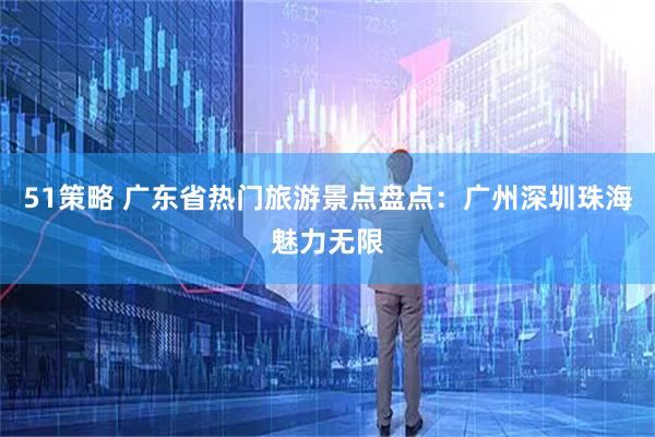 51策略 广东省热门旅游景点盘点：广州深圳珠海魅力无限