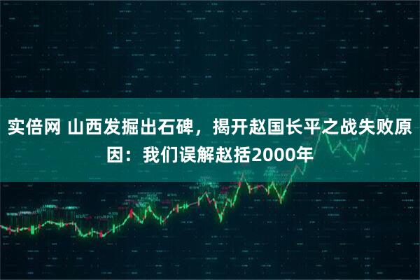 实倍网 山西发掘出石碑，揭开赵国长平之战失败原因：我们误解赵括2000年