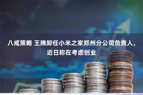 八戒策略 王腾卸任小米之家郑州分公司负责人，近日称在考虑创业