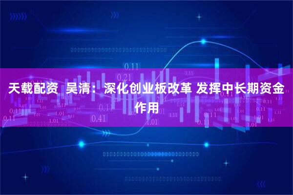 天载配资 吴清:深化创业板改革 发挥中长期资金作用
