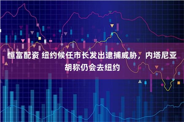恒富配资 纽约候任市长发出逮捕威胁,内塔尼亚胡称仍会去纽约