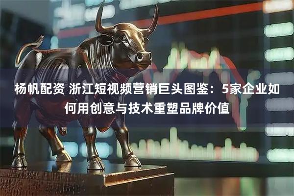 杨帆配资 浙江短视频营销巨头图鉴:5家企业如何用创意与技术重塑品牌价值