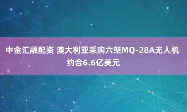 中金汇融配资 澳大利亚采购六架MQ-28A无人机 约合6.6亿美元
