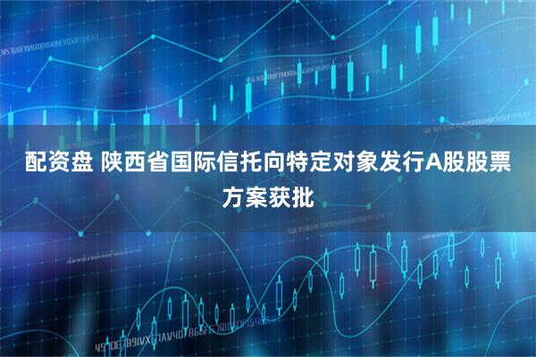 配资盘 陕西省国际信托向特定对象发行A股股票方案获批