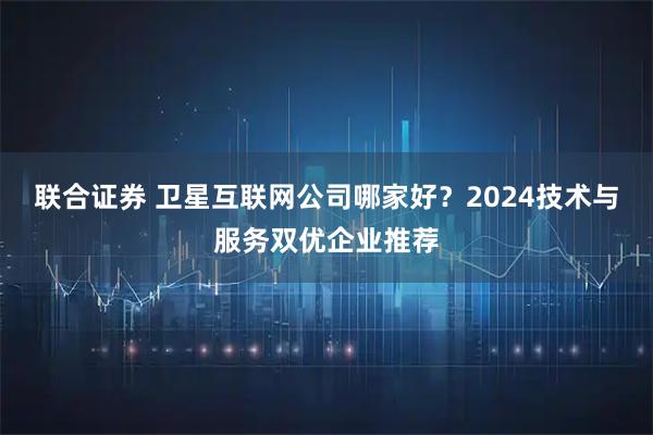 联合证券 卫星互联网公司哪家好？2024技术与服务双优企业推荐