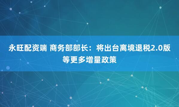 永旺配资端 商务部部长：将出台离境退税2.0版等更多增量政策
