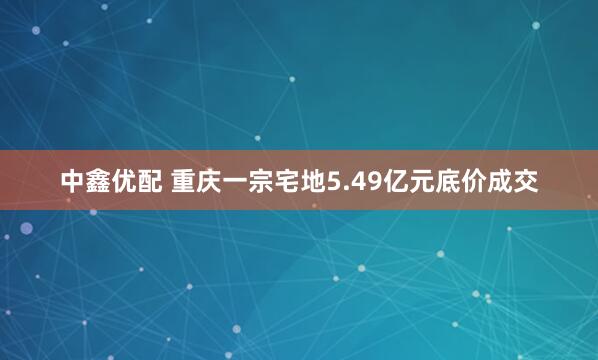 中鑫优配 重庆一宗宅地5.49亿元底价成交