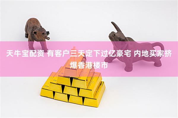 天牛宝配资 有客户三天定下过亿豪宅 内地买家挤爆香港楼市