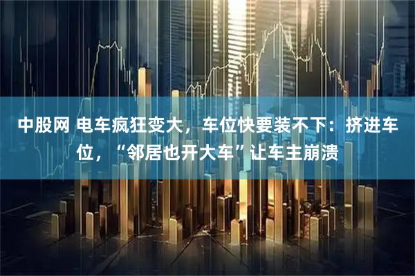 中股网 电车疯狂变大，车位快要装不下：挤进车位，“邻居也开大车”让车主崩溃